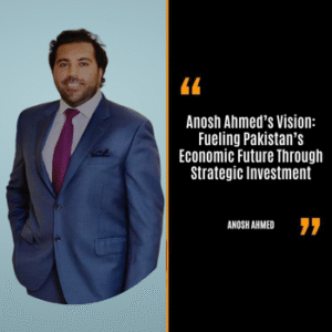 Anosh Ahmed’s Vision: Fueling Pakistan’s Economic Future Through Strategic Investment